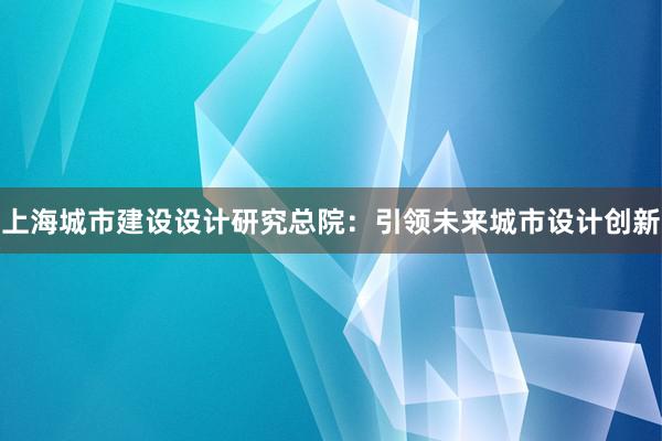 上海城市建设设计研究总院：引领未来城市设计创新