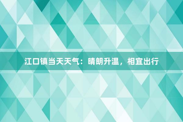 江口镇当天天气：晴朗升温，相宜出行